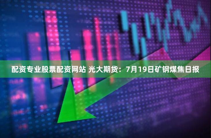 配资专业股票配资网站 光大期货：7月19日矿钢煤焦日报