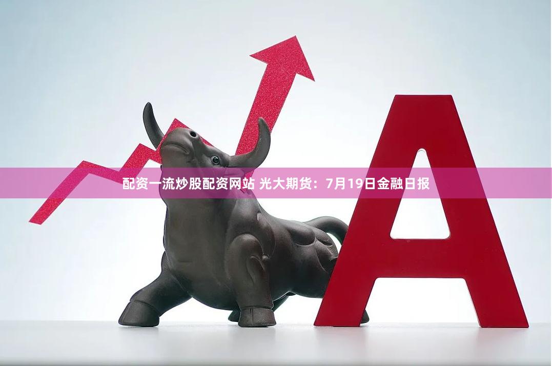 配资一流炒股配资网站 光大期货：7月19日金融日报