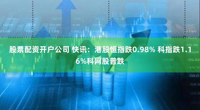 股票配资开户公司 快讯：港股恒指跌0.98% 科指跌1.16%科网股普跌