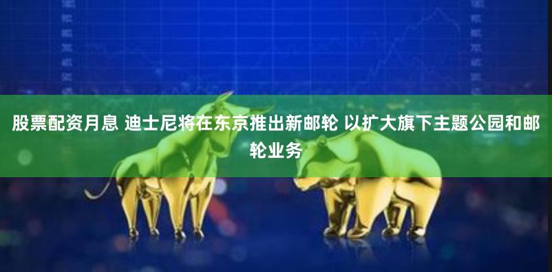 股票配资月息 迪士尼将在东京推出新邮轮 以扩大旗下主题公园和邮轮业务