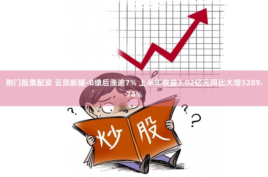 荆门股票配资 云顶新耀-B绩后涨逾7% 上半年收益3.02亿元同比大增3289.74%