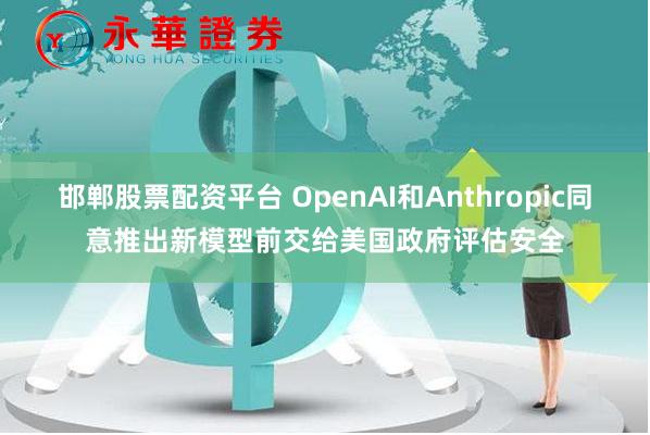 邯郸股票配资平台 OpenAI和Anthropic同意推出新模型前交给美国政府评估安全