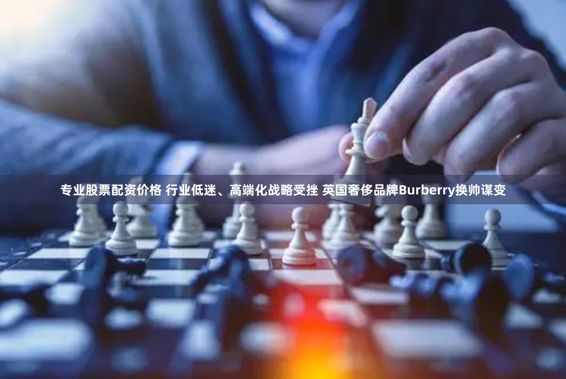 专业股票配资价格 行业低迷、高端化战略受挫 英国奢侈品牌Burberry换帅谋变