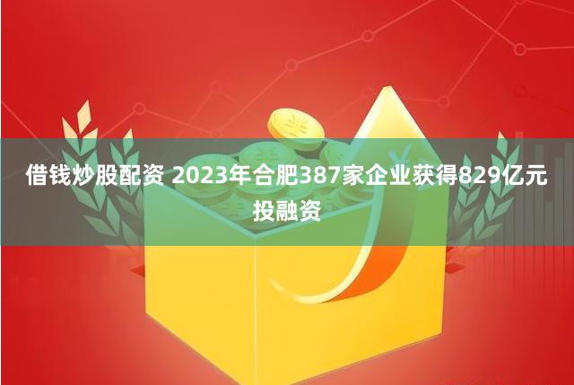 借钱炒股配资 2023年合肥387家企业获得829亿元投融资