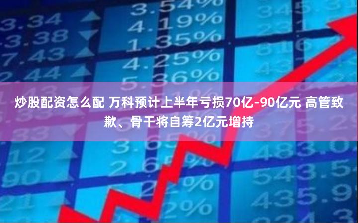 炒股配资怎么配 万科预计上半年亏损70亿-90亿元 高管致歉、骨干将自筹2亿元增持