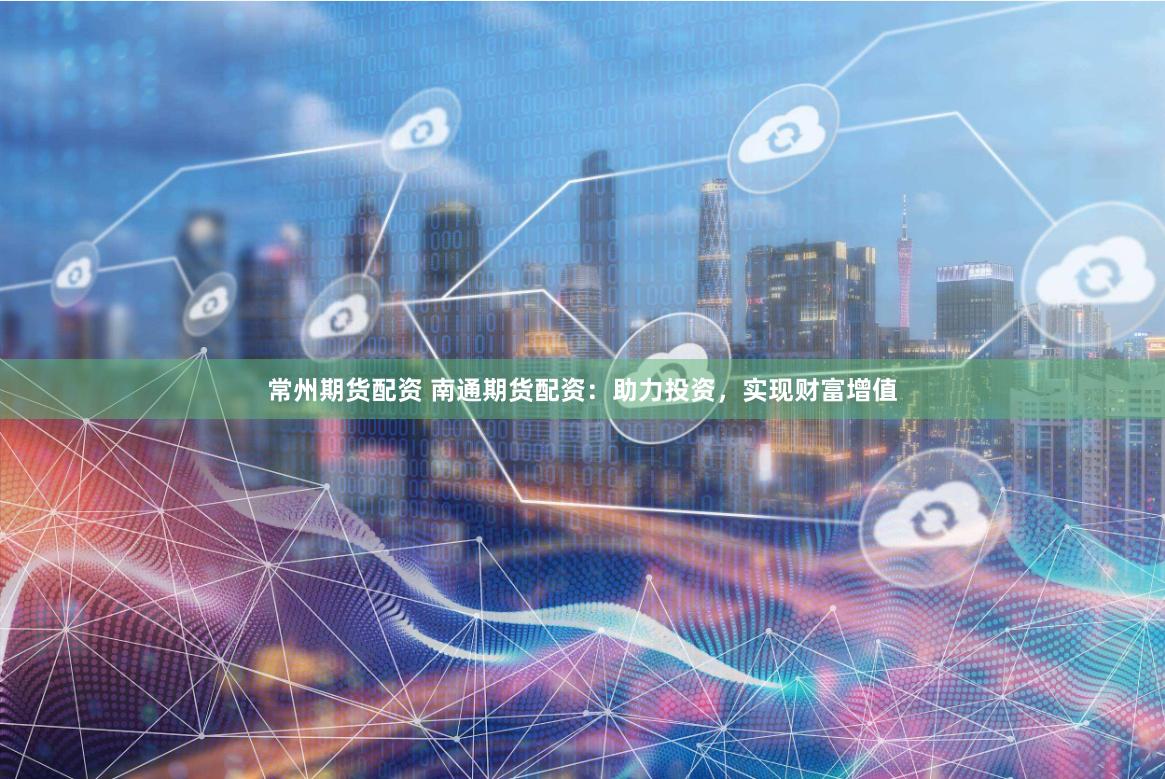 常州期货配资 南通期货配资：助力投资，实现财富增值