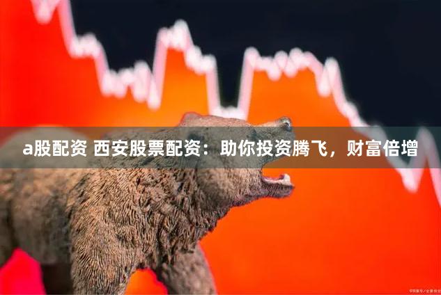 a股配资 西安股票配资：助你投资腾飞，财富倍增