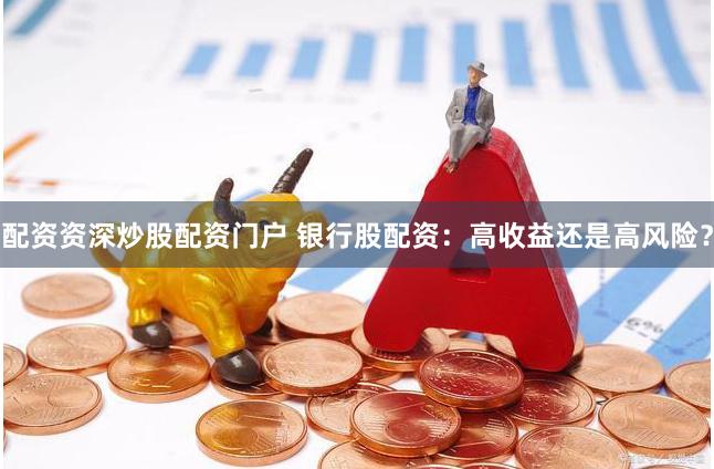 配资资深炒股配资门户 银行股配资：高收益还是高风险？