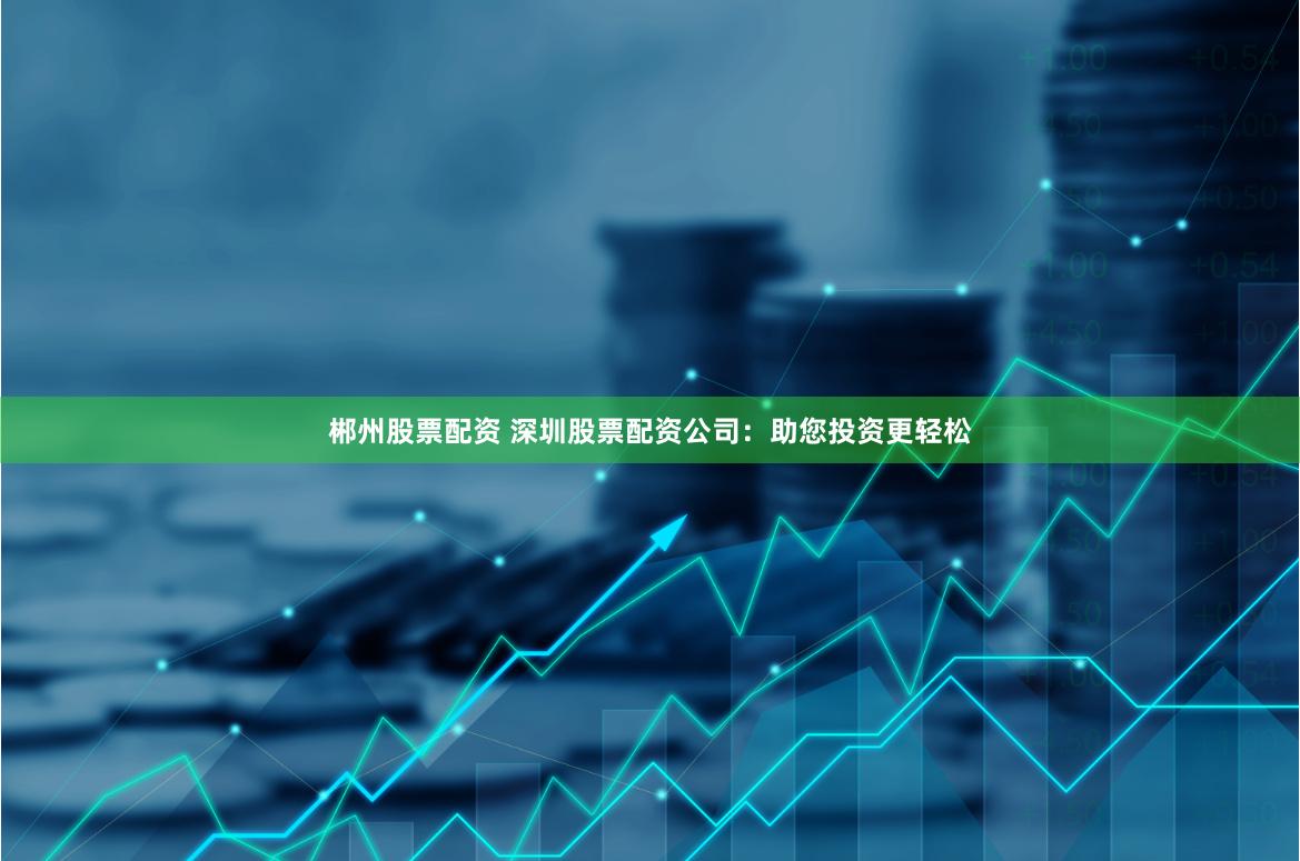 郴州股票配资 深圳股票配资公司：助您投资更轻松