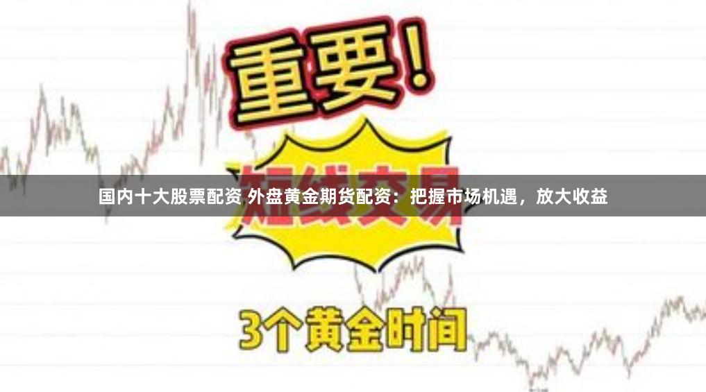 国内十大股票配资 外盘黄金期货配资：把握市场机遇，放大收益