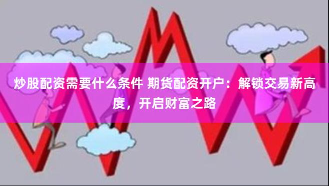 炒股配资需要什么条件 期货配资开户：解锁交易新高度，开启财富之路