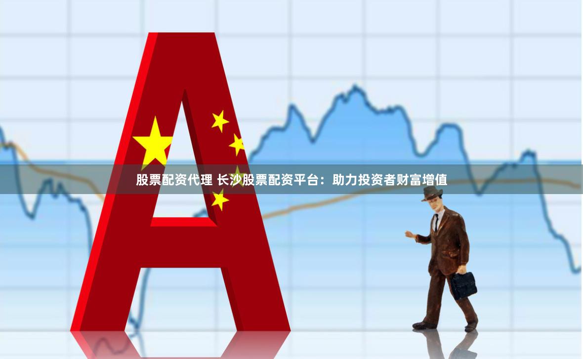 股票配资代理 长沙股票配资平台：助力投资者财富增值