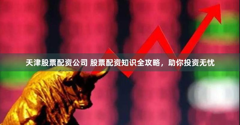 天津股票配资公司 股票配资知识全攻略，助你投资无忧