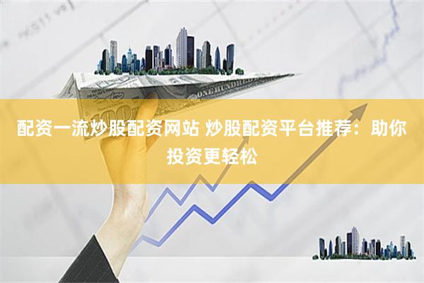 配资一流炒股配资网站 炒股配资平台推荐：助你投资更轻松