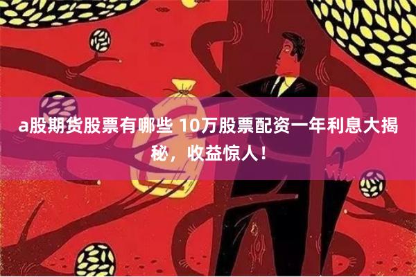 a股期货股票有哪些 10万股票配资一年利息大揭秘，收益惊人！