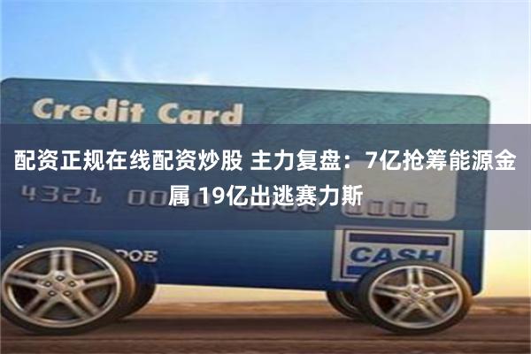 配资正规在线配资炒股 主力复盘：7亿抢筹能源金属 19亿出逃赛力斯