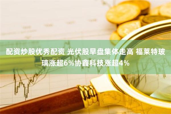 配资炒股优秀配资 光伏股早盘集体走高 福莱特玻璃涨超6%协鑫科技涨超4%