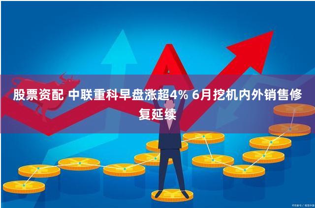 股票资配 中联重科早盘涨超4% 6月挖机内外销售修复延续