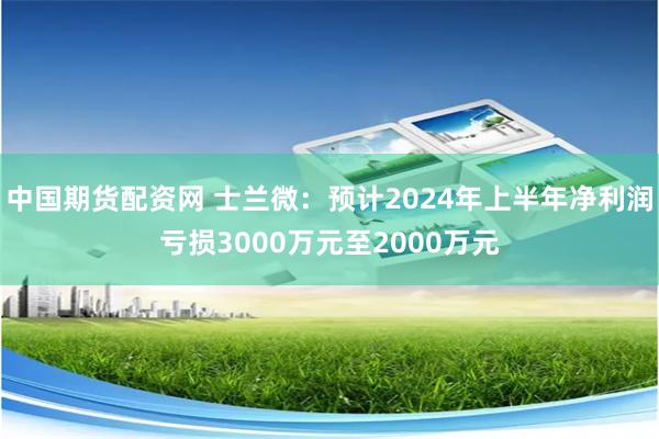 中国期货配资网 士兰微：预计2024年上半年净利润亏损3000万元至2000万元