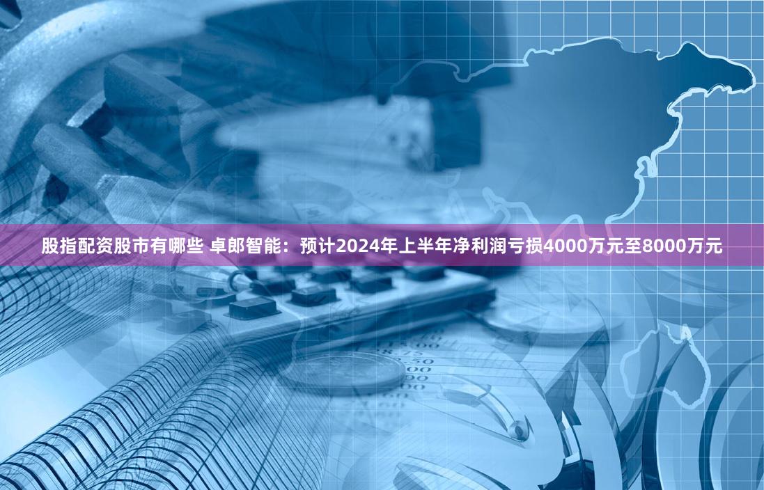 股指配资股市有哪些 卓郎智能：预计2024年上半年净利润亏损4000万元至8000万元