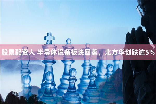 股票配资人 半导体设备板块回落，北方华创跌逾5%