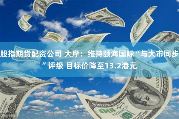 股指期货配资公司 大摩：维持颐海国际“与大市同步”评级 目标价降至13.2港元