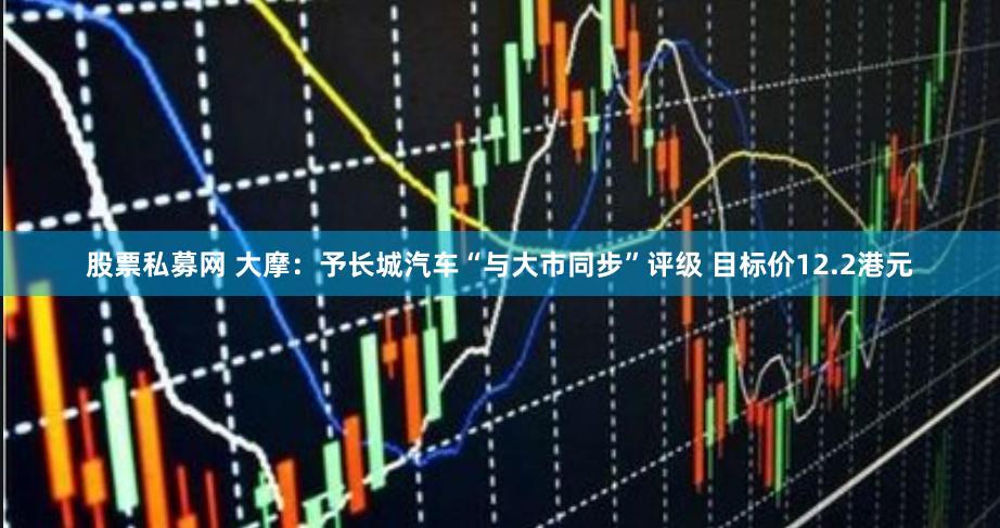 股票私募网 大摩：予长城汽车“与大市同步”评级 目标价12.2港元