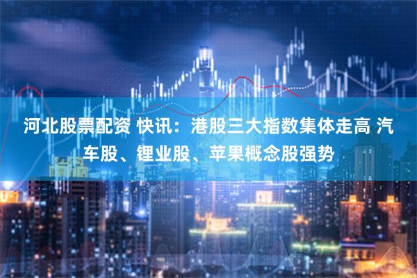 河北股票配资 快讯：港股三大指数集体走高 汽车股、锂业股、苹果概念股强势