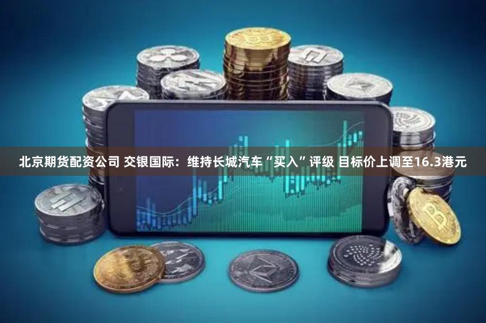 北京期货配资公司 交银国际：维持长城汽车“买入”评级 目标价上调至16.3港元