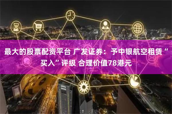最大的股票配资平台 广发证券：予中银航空租赁“买入”评级 合理价值78港元