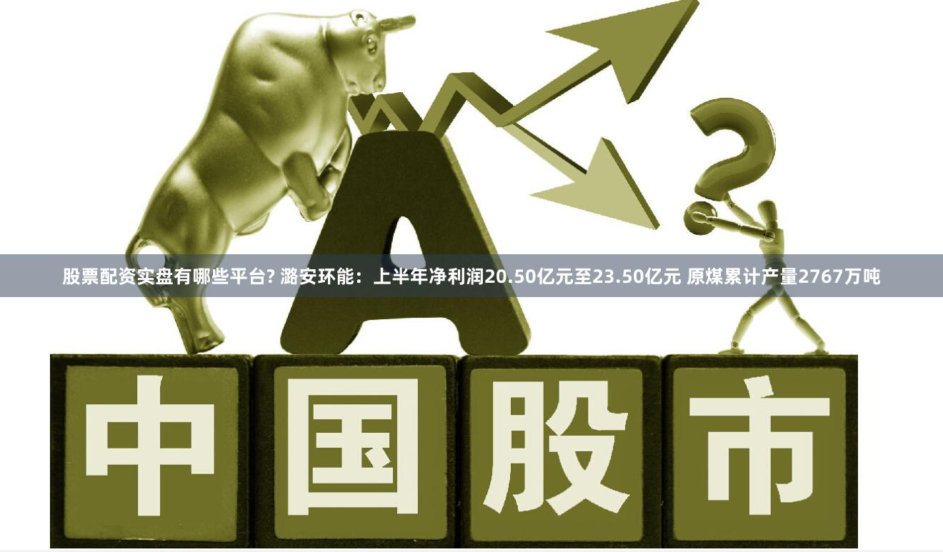 股票配资实盘有哪些平台? 潞安环能：上半年净利润20.50亿元至23.50亿元 原煤累计产量2767万吨