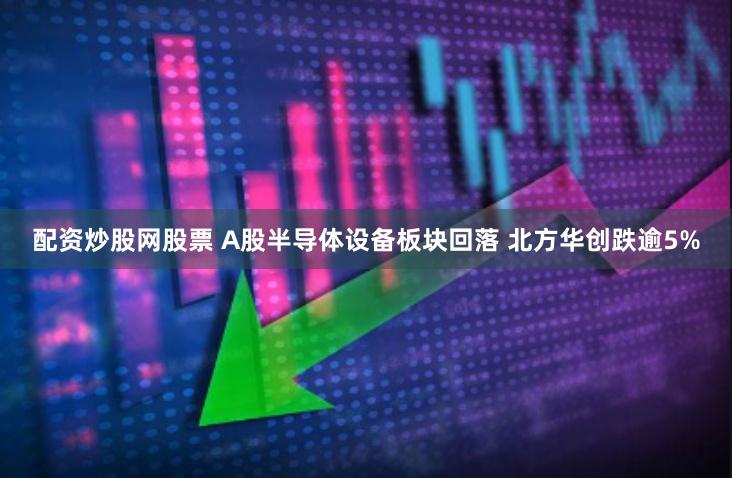配资炒股网股票 A股半导体设备板块回落 北方华创跌逾5%