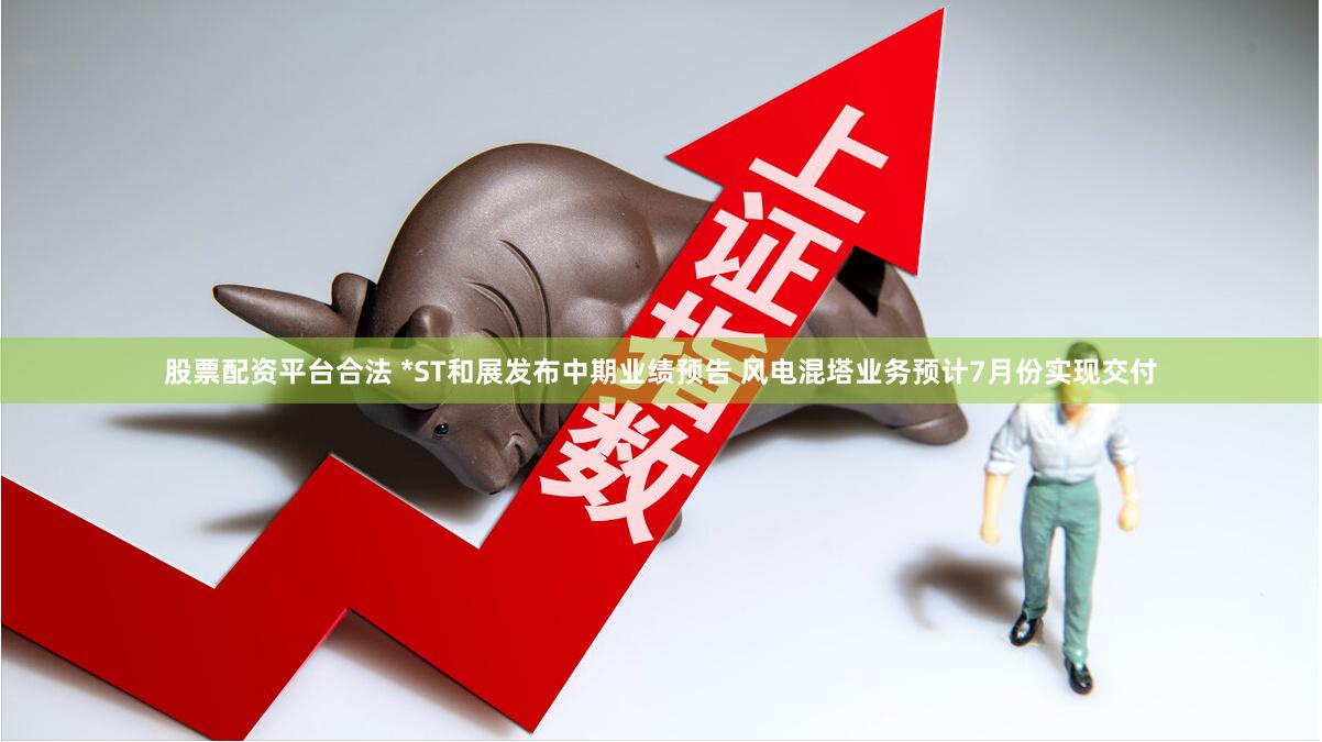股票配资平台合法 *ST和展发布中期业绩预告 风电混塔业务预计7月份实现交付