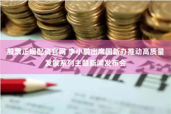 股票正规配资官网 李小鹏出席国新办推动高质量发展系列主题新闻发布会