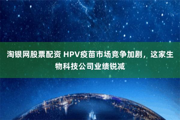 淘银网股票配资 HPV疫苗市场竞争加剧，这家生物科技公司业绩锐减