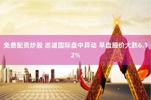 免费配资炒股 志道国际盘中异动 早盘股价大跌6.12%