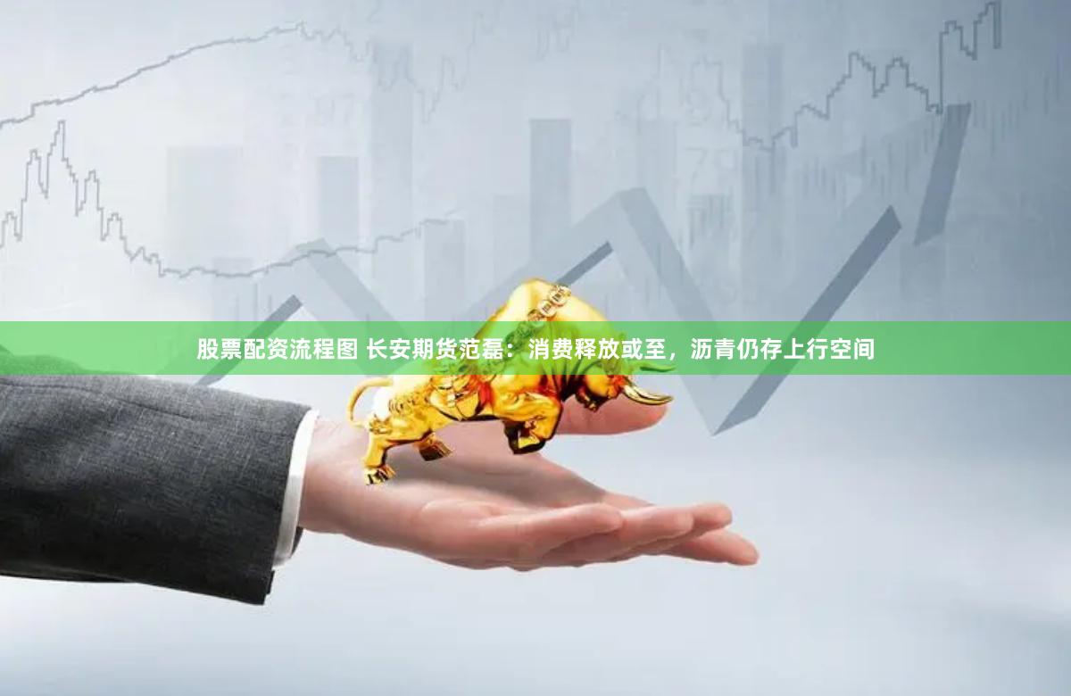 股票配资流程图 长安期货范磊：消费释放或至，沥青仍存上行空间