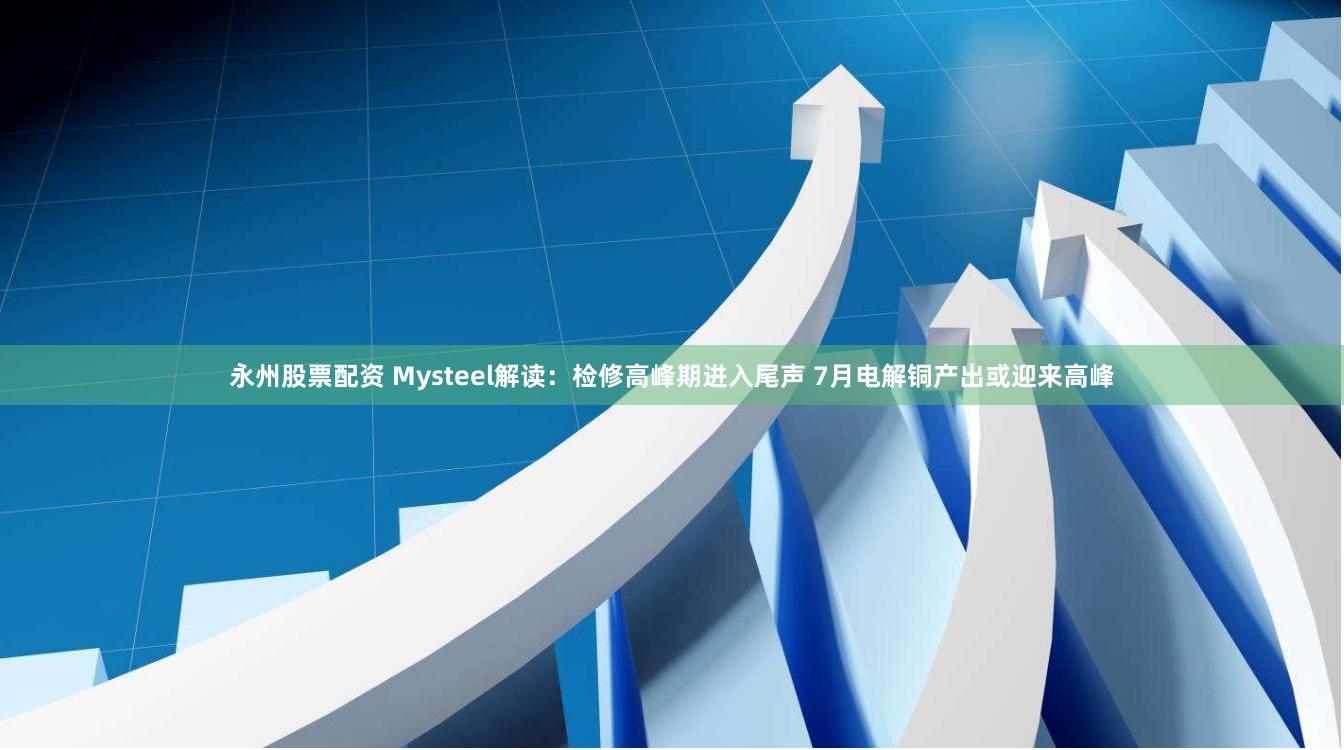 永州股票配资 Mysteel解读：检修高峰期进入尾声 7月电解铜产出或迎来高峰