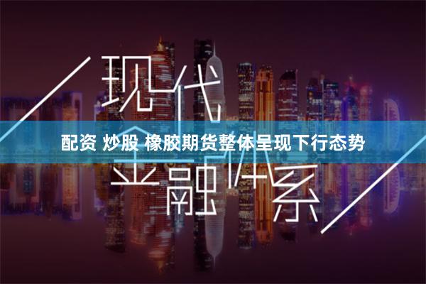 配资 炒股 橡胶期货整体呈现下行态势
