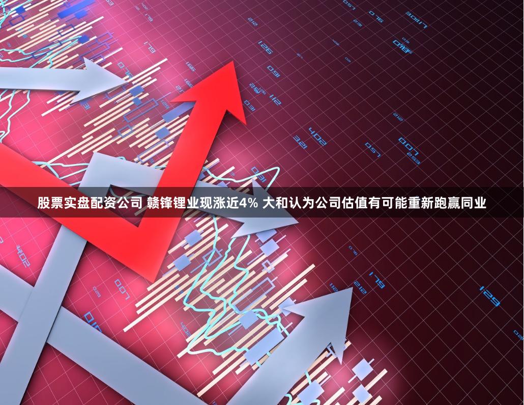 股票实盘配资公司 赣锋锂业现涨近4% 大和认为公司估值有可能重新跑赢同业