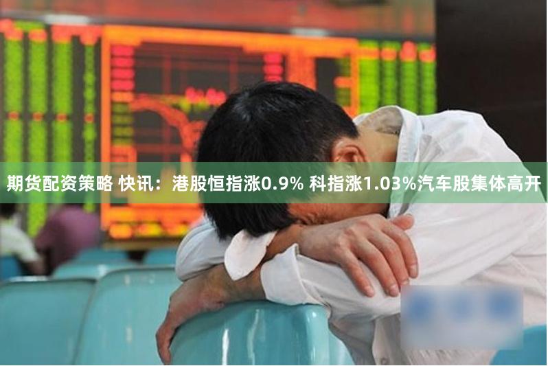期货配资策略 快讯：港股恒指涨0.9% 科指涨1.03%汽车股集体高开