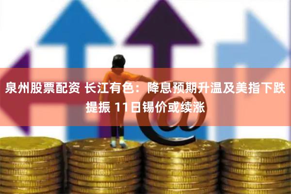 泉州股票配资 长江有色：降息预期升温及美指下跌提振 11日锡价或续涨