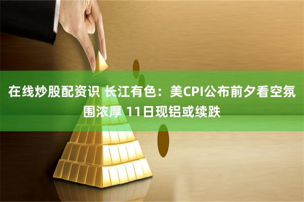在线炒股配资识 长江有色：美CPI公布前夕看空氛围浓厚 11日现铝或续跌