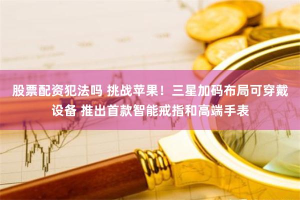 股票配资犯法吗 挑战苹果！三星加码布局可穿戴设备 推出首款智能戒指和高端手表
