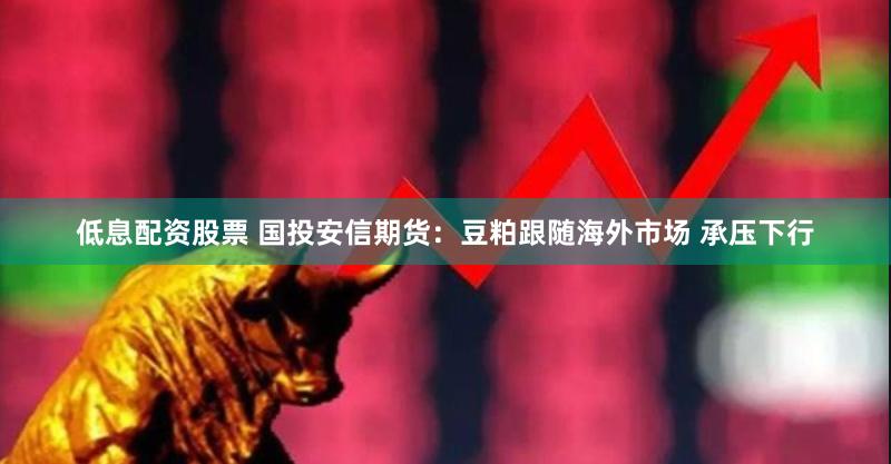 低息配资股票 国投安信期货：豆粕跟随海外市场 承压下行