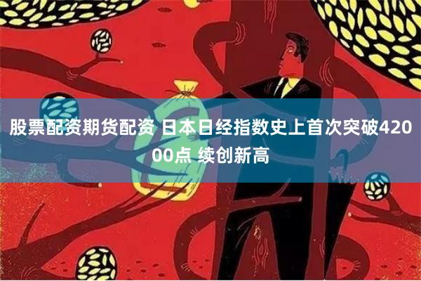 股票配资期货配资 日本日经指数史上首次突破42000点 续创新高