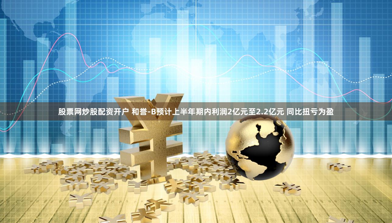 股票网炒股配资开户 和誉-B预计上半年期内利润2亿元至2.2亿元 同比扭亏为盈