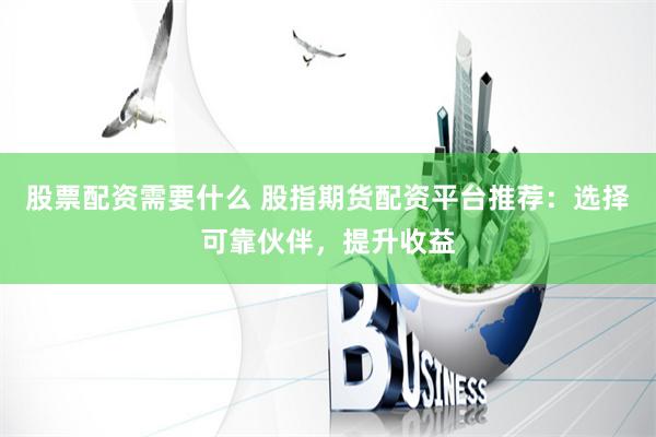 股票配资需要什么 股指期货配资平台推荐：选择可靠伙伴，提升收益