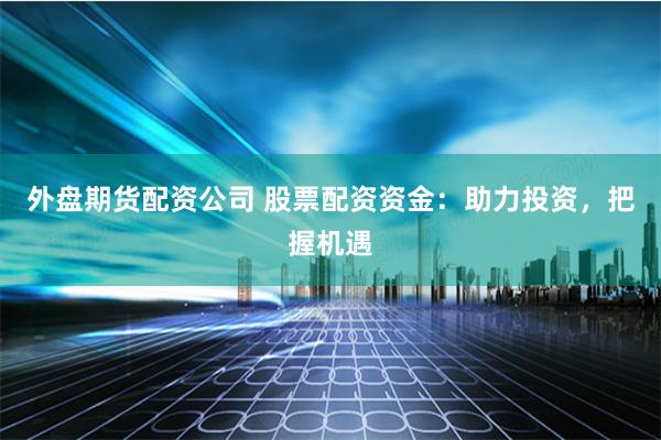 外盘期货配资公司 股票配资资金：助力投资，把握机遇