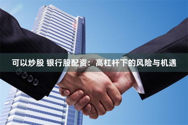 可以炒股 银行股配资：高杠杆下的风险与机遇